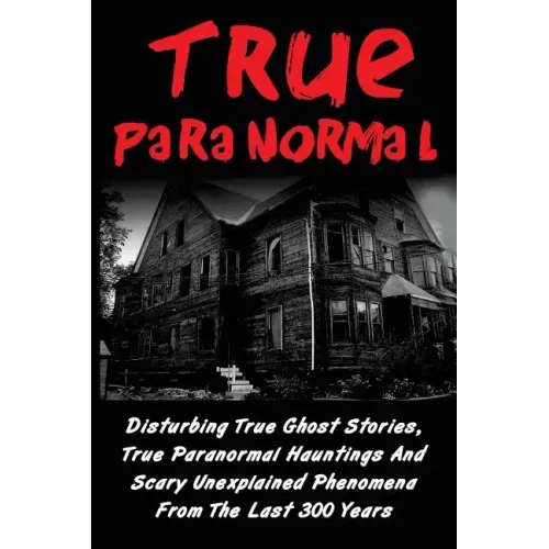 True Paranormal: Disturbing True Ghost Stories, True Paranormal Hauntings And Scary Unexplained Phenomena From The Last 300 Years