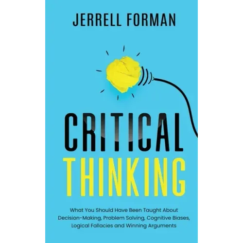 Critical Thinking: What You Should Have Been Taught About Decision-Making, Problem Solving, Cognitive Biases, Logical Fallacies and Winning Arguments