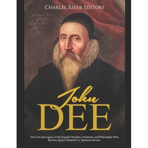 John Dee: The Life and Legacy of the English Occultist, Alchemist, and Philosopher Who Became Queen Elizabeth I's Spiritual Advisor