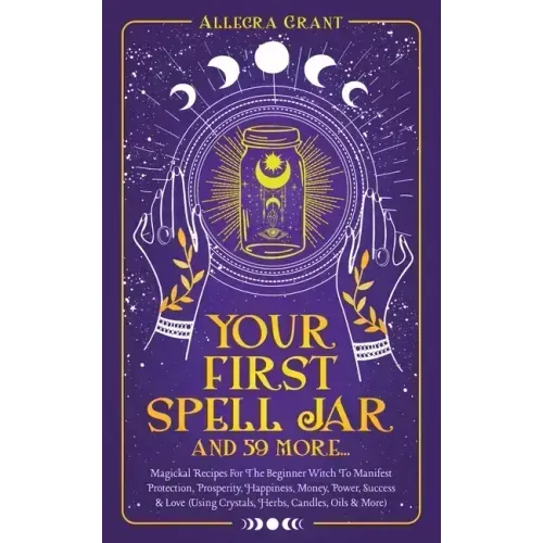 Your First Spell Jar (and 59 more...): Magickal Recipes For The Beginner Witch To Manifest Protection, Prosperity, Happiness, Money, Power, Success &