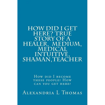 HOW DID I GET HERE, True Story of a Healer, Medical Intuitive, Shaman, Teacher: How did I become these people? How can you get here?