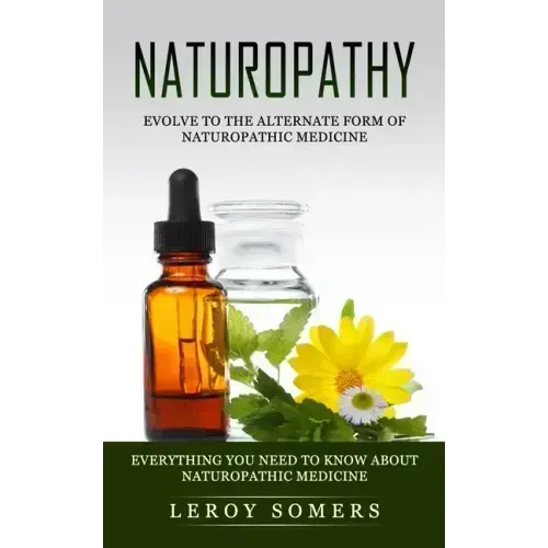 Naturopathy: Evolve to the Alternate Form of Naturopathic Medicine (Everything You Need to Know About Naturopathic Medicine)