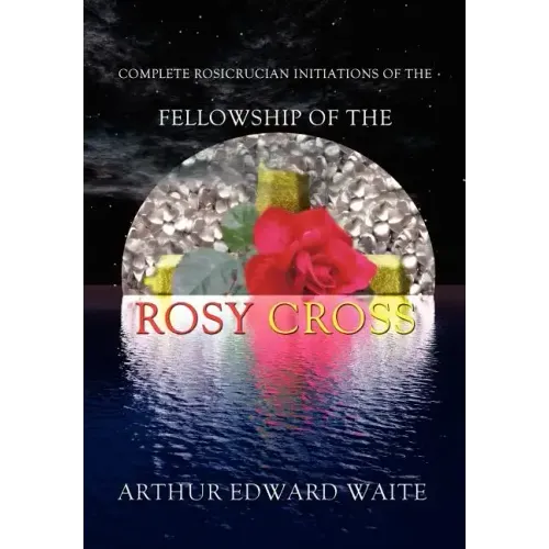Complete Rosicrucian Initiations of the Fellowship of the Rosy Cross by Arthur Edward Waite, Founder of the Holy Order of the Golden Dawn
