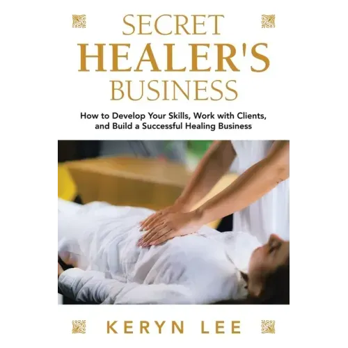 Secret Healer's Business: How to Develop Your Skills, Work with Clients, and Build a Successful Healing Business