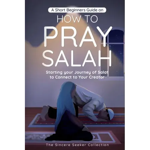 A Short Beginners Guide on How to Pray Salah: Starting Your Journey of Salat to Connect to Your Creator with Simple Step by Step Instructions
