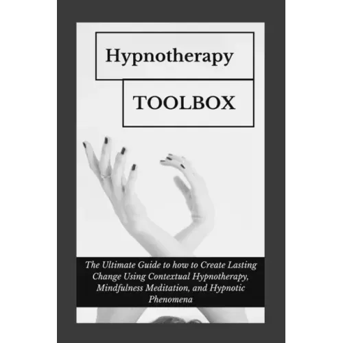 Hypnotherapy Toolbox: The Ultimate Guide to how to Create Lasting Change Using Contextual Hypnotherapy, Mindfulness Meditation and Hypnotic Phenomena