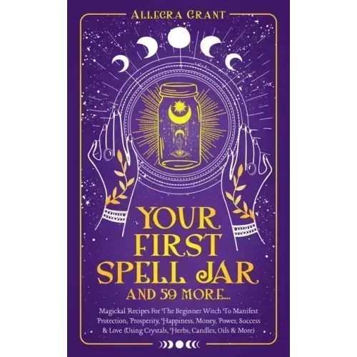 Your First Spell Jar (and 59 more...): Magickal Recipes For The Beginner Witch To Manifest Protection, Prosperity, Happiness, Money, Power, Success &