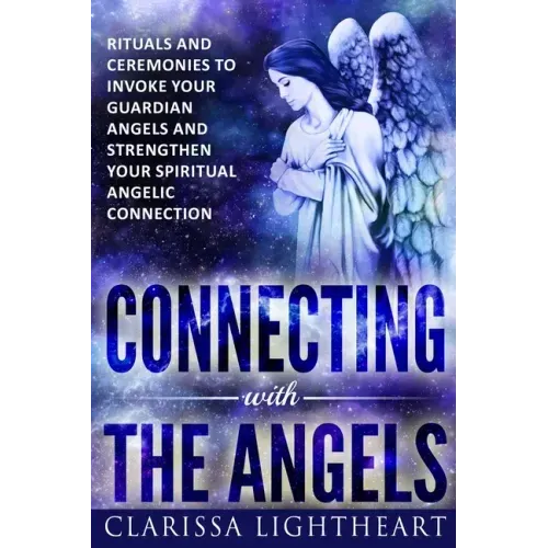 Connecting with the Angels: Rituals and Ceremonies to Invoke Your Guardian Angels and Strengthen Your Spiritual Angelic Connection