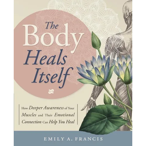 The Body Heals Itself: How Deeper Awareness of Your Muscles and Their Emotional Connection Can Help You Heal