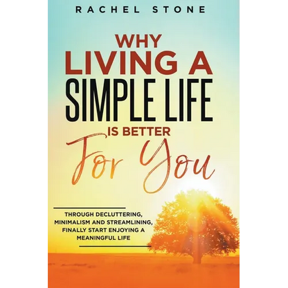 Why Living A Simple Life Is Better For You: Through Decluttering, Minimalism And Streamlining, Finally Start Enjoying A Meaningful Life