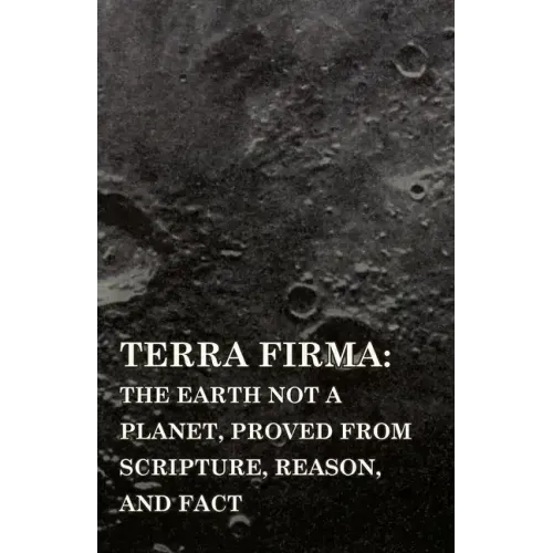 Terra Firma: the Earth Not a Planet, Proved from Scripture, Reason, and Fact