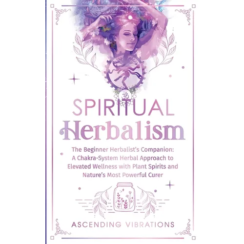 Spiritual Herbalism: The Beginner Herbalist's Companion: A Chakra-System Herbal Approach to Elevated Wellness with Plant Spirits and Nature