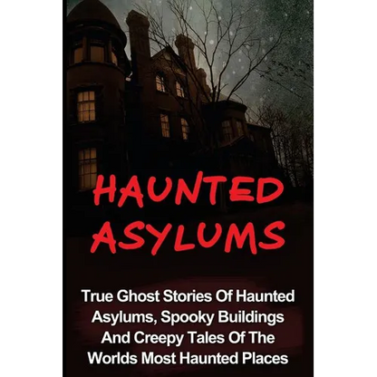 Haunted Asylums: True Ghost Stories Of Haunted Asylums, Spooky Buildings And Creepy Tales Of The Worlds Most Haunted Places