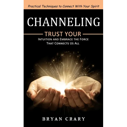 Channeling: Practical Techniques to Connect With Your Spirit (Trust Your Intuition and Embrace the Force That Connects Us All)