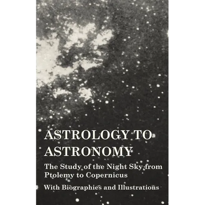 Astrology to Astronomy - The Study of the Night Sky from Ptolemy to Copernicus - With Biographies and Illustrations
